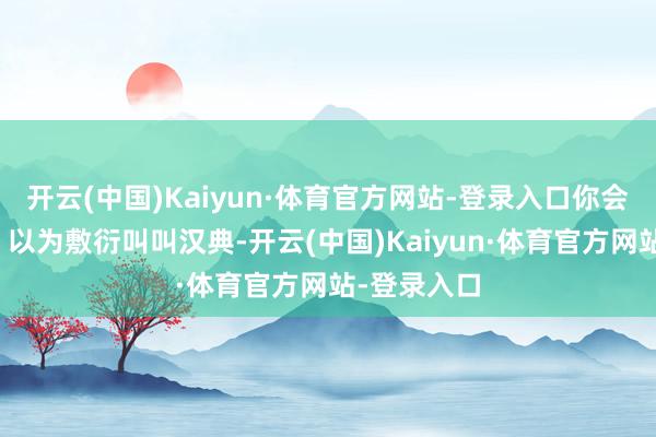 开云(中国)Kaiyun·体育官方网站-登录入口你会预想什么?以为敷衍叫叫汉典-开云(中国)Kaiyun·体育官方网站-登录入口