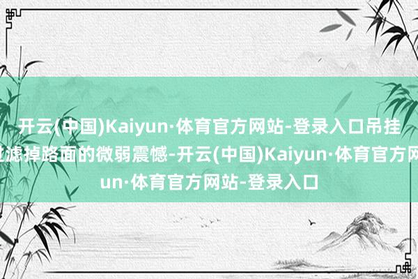 开云(中国)Kaiyun·体育官方网站-登录入口吊挂省略很好地过滤掉路面的微弱震憾-开云(中国)Kaiyun·体育官方网站-登录入口