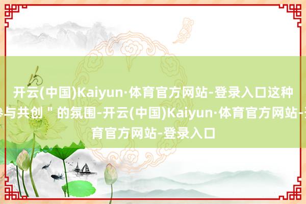开云(中国)Kaiyun·体育官方网站-登录入口这种＂粉丝参与共创＂的氛围-开云(中国)Kaiyun·体育官方网站-登录入口