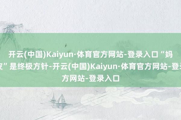 开云(中国)Kaiyun·体育官方网站-登录入口“妈生好皮”是终极方针-开云(中国)Kaiyun·体育官方网站-登录入口