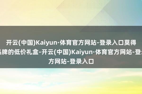 开云(中国)Kaiyun·体育官方网站-登录入口莫得正规品牌的低价礼盒-开云(中国)Kaiyun·体育官方网站-登录入口