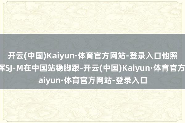 开云(中国)Kaiyun·体育官方网站-登录入口他照旧拼尽全力指挥SJ-M在中国站稳脚跟-开云(中国)Kaiyun·体育官方网站-登录入口