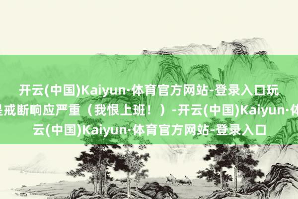 开云(中国)Kaiyun·体育官方网站-登录入口玩完总结最大的感受即是戒断响应严重（我恨上班！）-开云(中国)Kaiyun·体育官方网站-登录入口