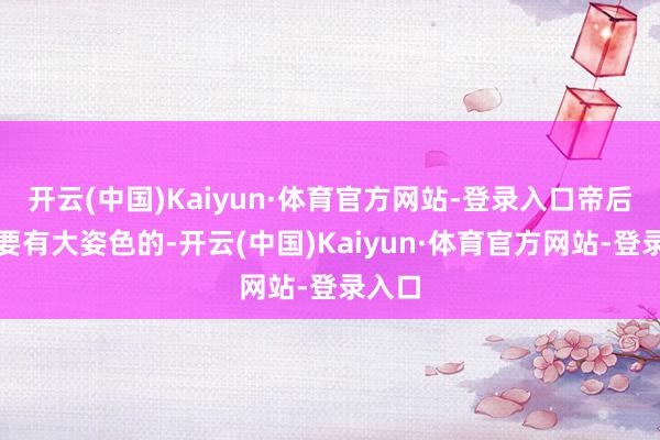 开云(中国)Kaiyun·体育官方网站-登录入口帝后是需要有大姿色的-开云(中国)Kaiyun·体育官方网站-登录入口