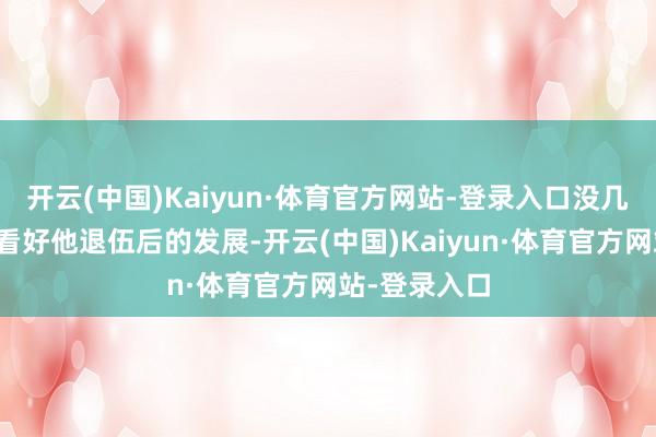 开云(中国)Kaiyun·体育官方网站-登录入口没几个东说念主看好他退伍后的发展-开云(中国)Kaiyun·体育官方网站-登录入口