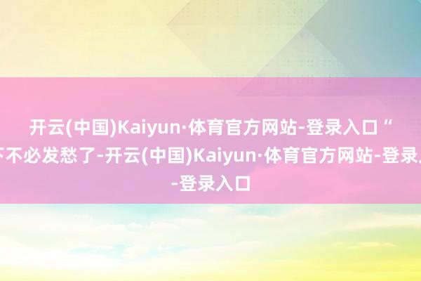 开云(中国)Kaiyun·体育官方网站-登录入口　　“这下不必发愁了-开云(中国)Kaiyun·体育官方网站-登录入口
