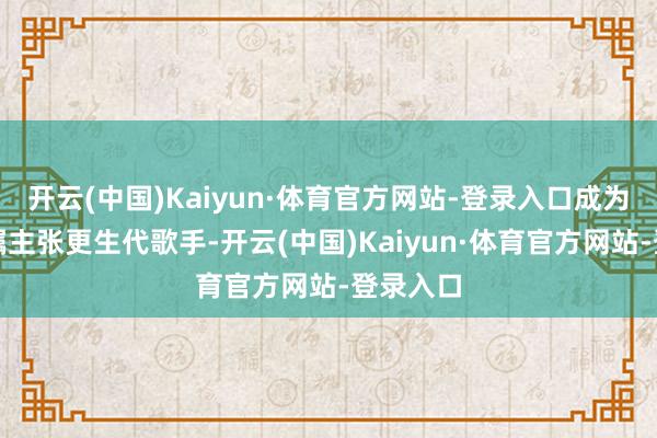 开云(中国)Kaiyun·体育官方网站-登录入口成为了备受瞩主张更生代歌手-开云(中国)Kaiyun·体育官方网站-登录入口