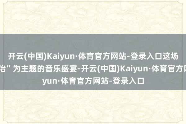 开云(中国)Kaiyun·体育官方网站-登录入口这场以“再会与调治”为主题的音乐盛宴-开云(中国)Kaiyun·体育官方网站-登录入口