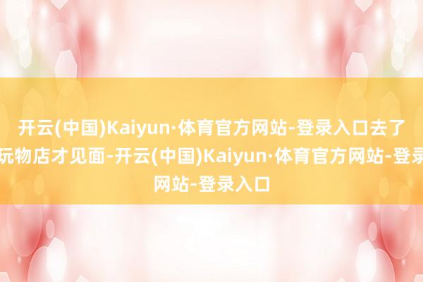 开云(中国)Kaiyun·体育官方网站-登录入口去了一家玩物店才见面-开云(中国)Kaiyun·体育官方网站-登录入口