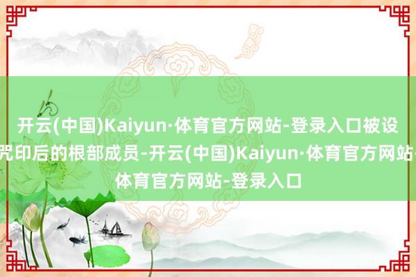 开云(中国)Kaiyun·体育官方网站-登录入口被设下了这个咒印后的根部成员-开云(中国)Kaiyun·体育官方网站-登录入口