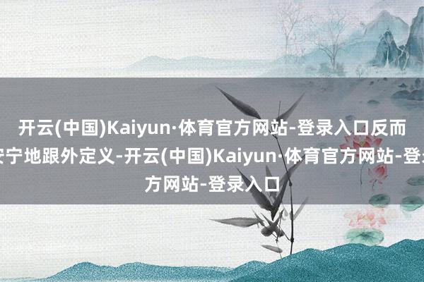 开云(中国)Kaiyun·体育官方网站-登录入口反而格外安宁地跟外定义-开云(中国)Kaiyun·体育官方网站-登录入口