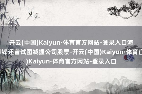 开云(中国)Kaiyun·体育官方网站-登录入口海南华铁总司理胡丹锋还曾试图减握公司股票-开云(中国)Kaiyun·体育官方网站-登录入口