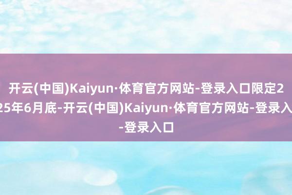 开云(中国)Kaiyun·体育官方网站-登录入口限定2025年6月底-开云(中国)Kaiyun·体育官方网站-登录入口