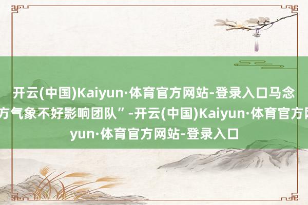 开云(中国)Kaiyun·体育官方网站-登录入口马念念纯说“怕我方气象不好影响团队”-开云(中国)Kaiyun·体育官方网站-登录入口