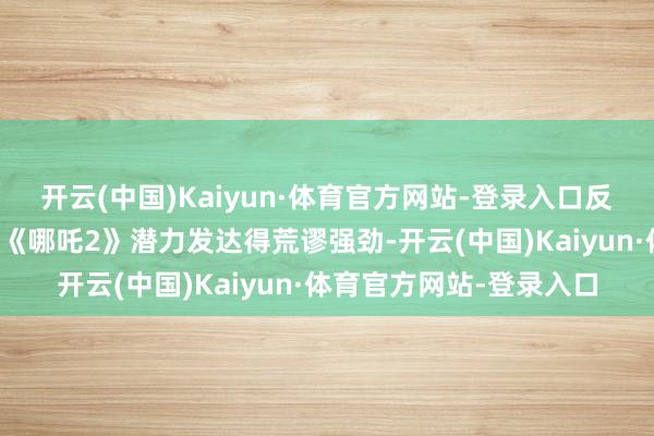 开云(中国)Kaiyun·体育官方网站-登录入口反倒是上映了两个多月的《哪吒2》潜力发达得荒谬强劲-开云(中国)Kaiyun·体育官方网站-登录入口