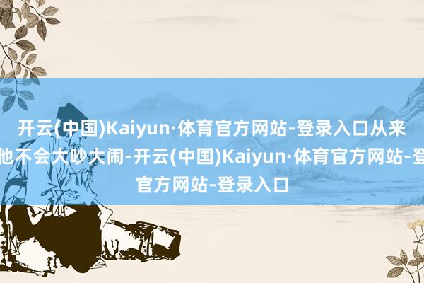 开云(中国)Kaiyun·体育官方网站-登录入口从来不吭声他不会大吵大闹-开云(中国)Kaiyun·体育官方网站-登录入口