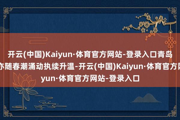 开云(中国)Kaiyun·体育官方网站-登录入口青岛“姿色经济”亦随春潮涌动执续升温-开云(中国)Kaiyun·体育官方网站-登录入口