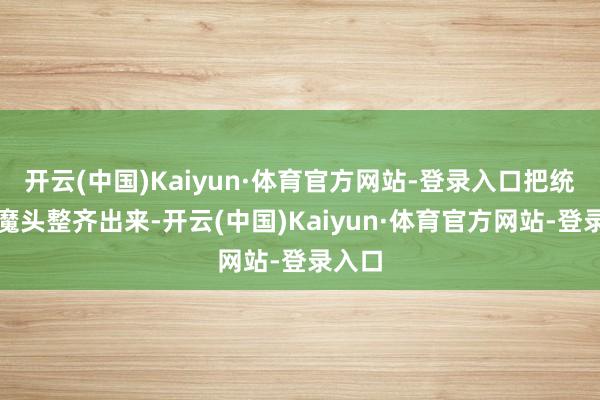 开云(中国)Kaiyun·体育官方网站-登录入口把统共的魔头整齐出来-开云(中国)Kaiyun·体育官方网站-登录入口