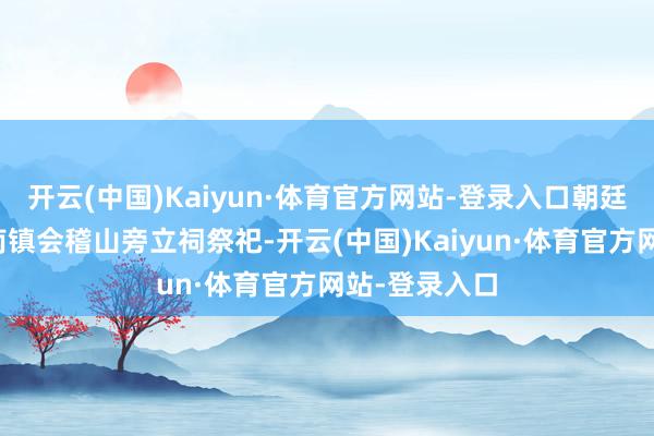 开云(中国)Kaiyun·体育官方网站-登录入口朝廷初度号令于南镇会稽山旁立祠祭祀-开云(中国)Kaiyun·体育官方网站-登录入口