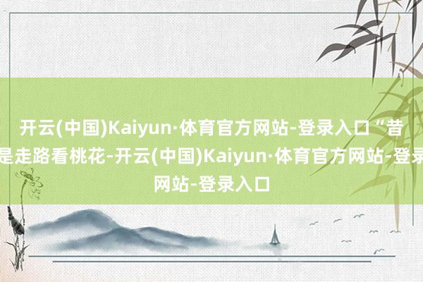 开云(中国)Kaiyun·体育官方网站-登录入口“昔日都是走路看桃花-开云(中国)Kaiyun·体育官方网站-登录入口