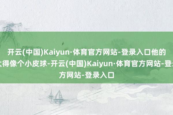开云(中国)Kaiyun·体育官方网站-登录入口他的肚子大得像个小皮球-开云(中国)Kaiyun·体育官方网站-登录入口