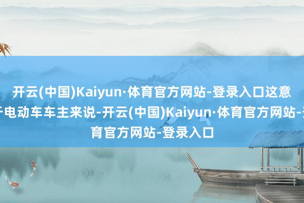 开云(中国)Kaiyun·体育官方网站-登录入口这意味着关于电动车车主来说-开云(中国)Kaiyun·体育官方网站-登录入口