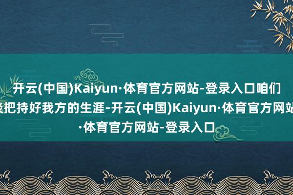 开云(中国)Kaiyun·体育官方网站-登录入口咱们每一个东谈把持好我方的生涯-开云(中国)Kaiyun·体育官方网站-登录入口