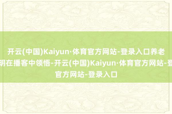 开云(中国)Kaiyun·体育官方网站-登录入口养老行家陈明在播客中领悟-开云(中国)Kaiyun·体育官方网站-登录入口
