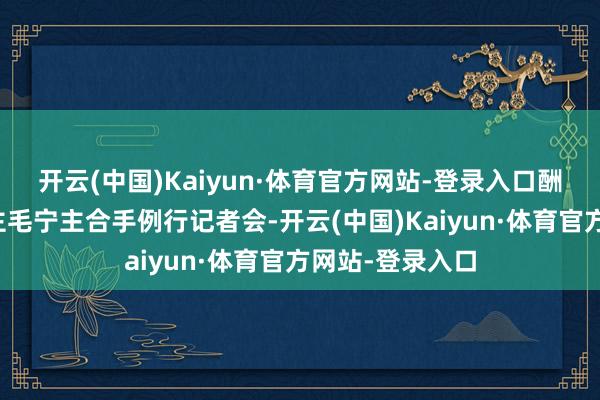 开云(中国)Kaiyun·体育官方网站-登录入口酬酢部发言东谈主毛宁主合手例行记者会-开云(中国)Kaiyun·体育官方网站-登录入口