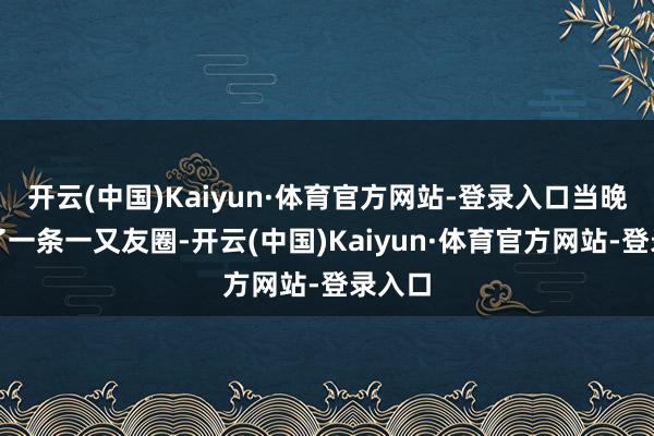 开云(中国)Kaiyun·体育官方网站-登录入口当晚又发了一条一又友圈-开云(中国)Kaiyun·体育官方网站-登录入口