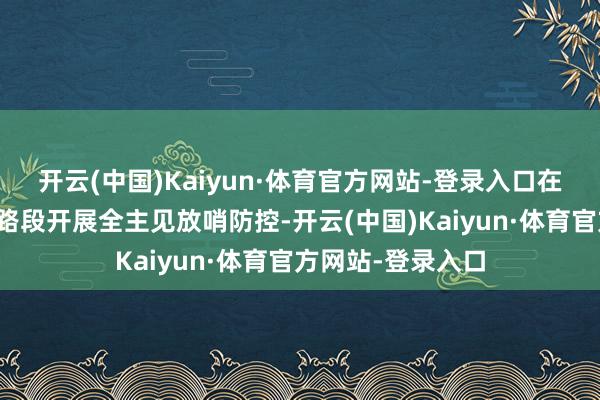 开云(中国)Kaiyun·体育官方网站-登录入口在要点时段、蹙迫路段开展全主见放哨防控-开云(中国)Kaiyun·体育官方网站-登录入口