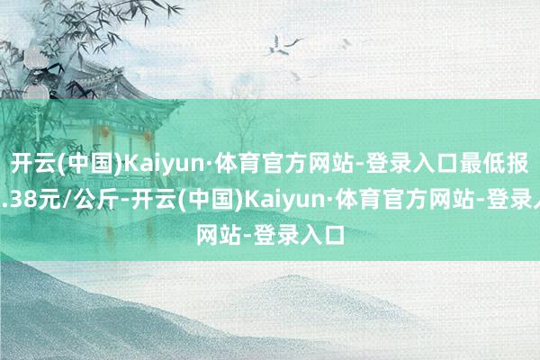 开云(中国)Kaiyun·体育官方网站-登录入口最低报价7.38元/公斤-开云(中国)Kaiyun·体育官方网站-登录入口
