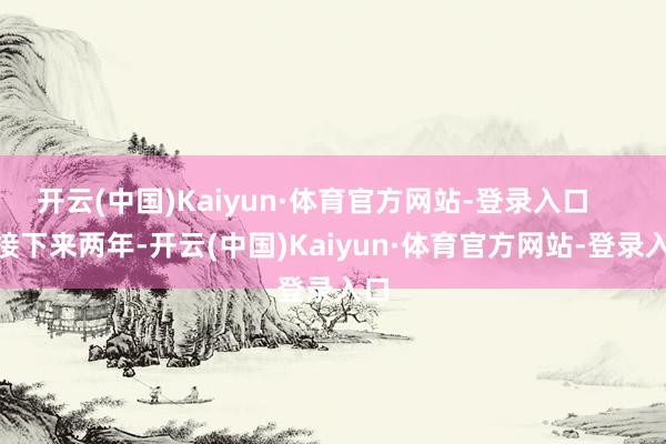 开云(中国)Kaiyun·体育官方网站-登录入口 接下来两年-开云(中国)Kaiyun·体育官方网站-登录入口