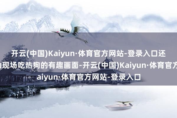 开云(中国)Kaiyun·体育官方网站-登录入口还有王校长在釜山现场吃热狗的有趣画面-开云(中国)Kaiyun·体育官方网站-登录入口