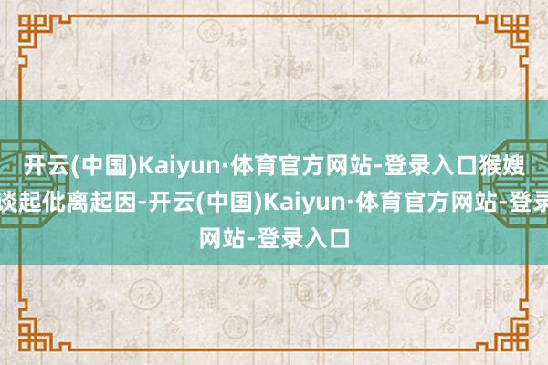 开云(中国)Kaiyun·体育官方网站-登录入口猴嫂主动谈起仳离起因-开云(中国)Kaiyun·体育官方网站-登录入口