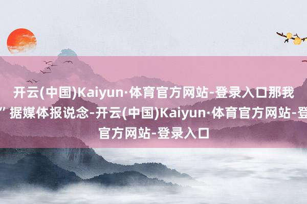 开云(中国)Kaiyun·体育官方网站-登录入口那我是谁?”据媒体报说念-开云(中国)Kaiyun·体育官方网站-登录入口