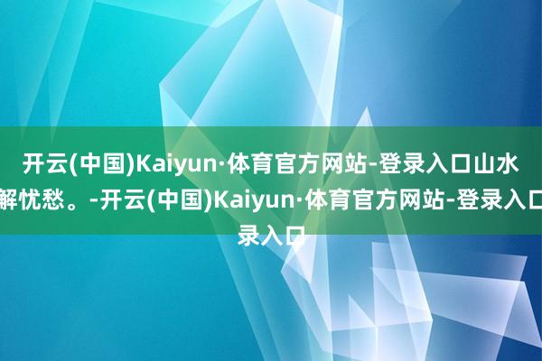 开云(中国)Kaiyun·体育官方网站-登录入口山水解忧愁。-开云(中国)Kaiyun·体育官方网站-登录入口
