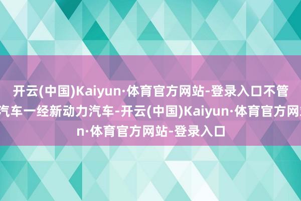 开云(中国)Kaiyun·体育官方网站-登录入口不管是传统燃油汽车一经新动力汽车-开云(中国)Kaiyun·体育官方网站-登录入口