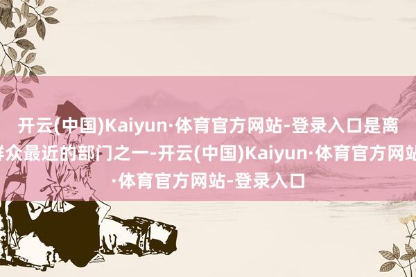 开云(中国)Kaiyun·体育官方网站-登录入口是离东谈主民群众最近的部门之一-开云(中国)Kaiyun·体育官方网站-登录入口
