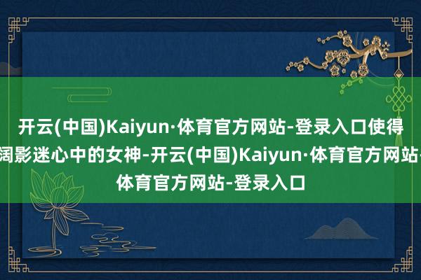 开云(中国)Kaiyun·体育官方网站-登录入口使得她成为宽阔影迷心中的女神-开云(中国)Kaiyun·体育官方网站-登录入口