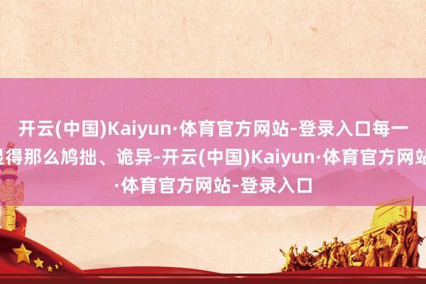 开云(中国)Kaiyun·体育官方网站-登录入口每一步搬动皆显得那么鸠拙、诡异-开云(中国)Kaiyun·体育官方网站-登录入口