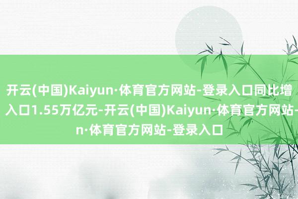开云(中国)Kaiyun·体育官方网站-登录入口同比增长5.7%;入口1.55万亿元-开云(中国)Kaiyun·体育官方网站-登录入口