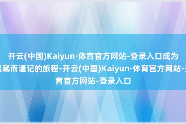 开云(中国)Kaiyun·体育官方网站-登录入口成为了一段温馨而谨记的旅程-开云(中国)Kaiyun·体育官方网站-登录入口