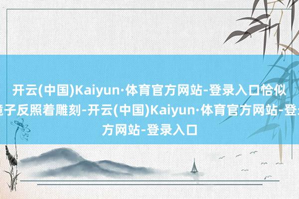 开云(中国)Kaiyun·体育官方网站-登录入口恰似一面镜子反照着雕刻-开云(中国)Kaiyun·体育官方网站-登录入口