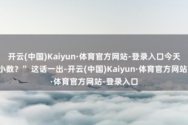 开云(中国)Kaiyun·体育官方网站-登录入口今天是不是好小数？” 这话一出-开云(中国)Kaiyun·体育官方网站-登录入口