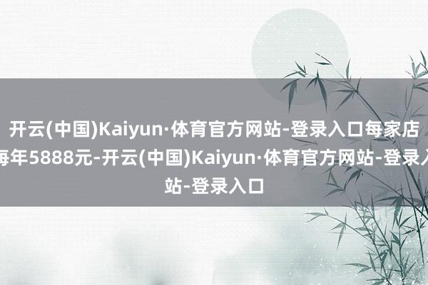 开云(中国)Kaiyun·体育官方网站-登录入口每家店铺每年5888元-开云(中国)Kaiyun·体育官方网站-登录入口