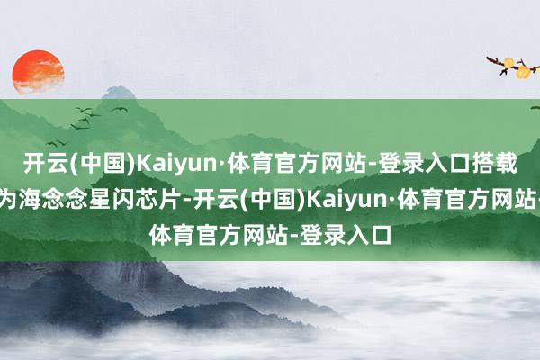 开云(中国)Kaiyun·体育官方网站-登录入口搭载第二代华为海念念星闪芯片-开云(中国)Kaiyun·体育官方网站-登录入口