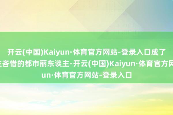 开云(中国)Kaiyun·体育官方网站-登录入口成了东谈主东谈主吝惜的都市丽东谈主-开云(中国)Kaiyun·体育官方网站-登录入口
