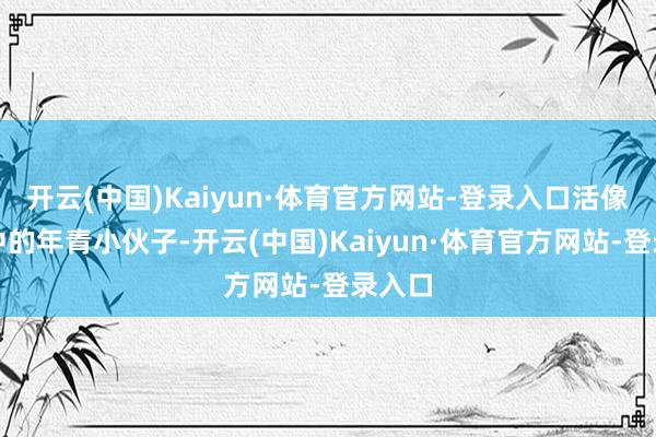 开云(中国)Kaiyun·体育官方网站-登录入口活像恋爱中的年青小伙子-开云(中国)Kaiyun·体育官方网站-登录入口