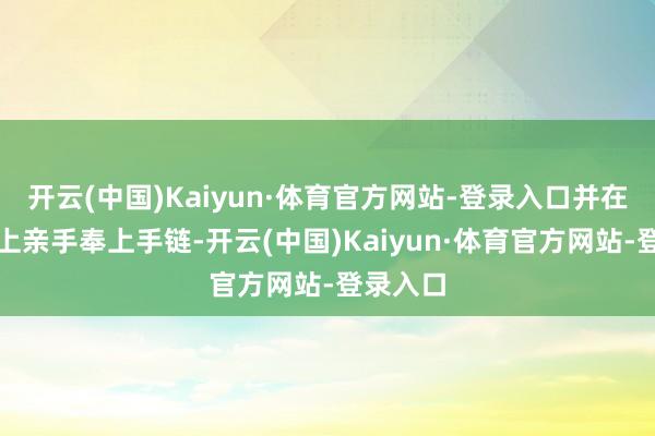 开云(中国)Kaiyun·体育官方网站-登录入口并在发布会上亲手奉上手链-开云(中国)Kaiyun·体育官方网站-登录入口